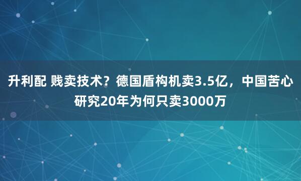 升利配 贱卖技术？德国盾构机卖3.5亿，中国苦心研究20年为何只卖3000万