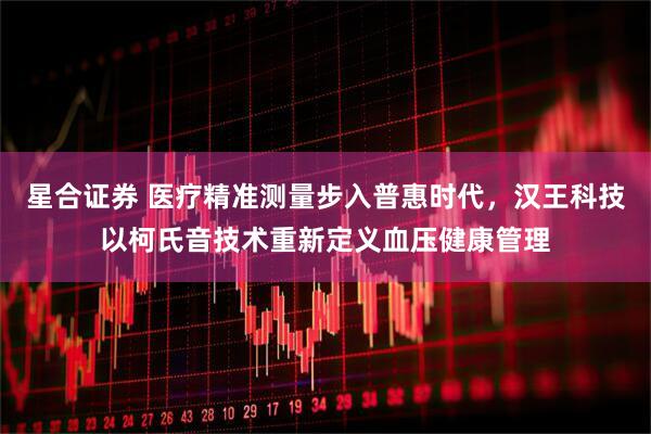 星合证券 医疗精准测量步入普惠时代，汉王科技以柯氏音技术重新定义血压健康管理