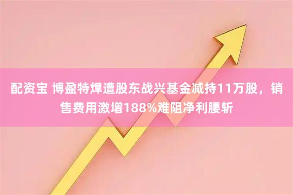 配资宝 博盈特焊遭股东战兴基金减持11万股，销售费用激增188%难阻净利腰斩