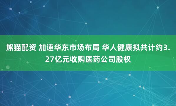 熊猫配资 加速华东市场布局 华人健康拟共计约3.27亿元收购医药公司股权