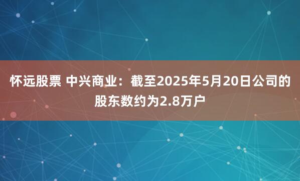 怀远股票 中兴商业：截至2025年5月20日公司的股东数约为2.8万户