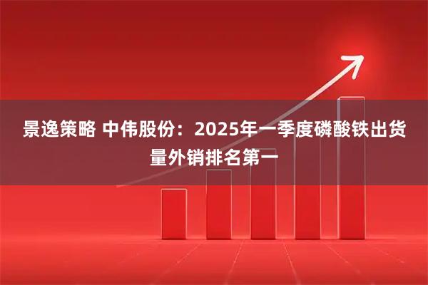 景逸策略 中伟股份：2025年一季度磷酸铁出货量外销排名第一