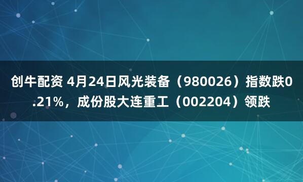 创牛配资 4月24日风光装备（980026）指数跌0.21%，成份股大连重工（002204）领跌