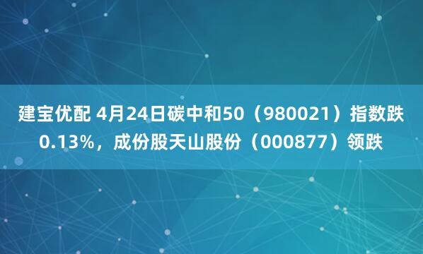 建宝优配 4月24日碳中和50（980021）指数跌0.13%，成份股天山股份（000877）领跌
