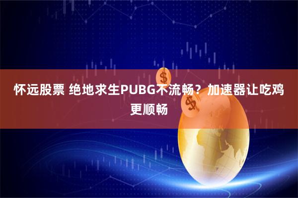怀远股票 绝地求生PUBG不流畅？加速器让吃鸡更顺畅