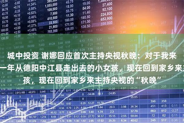 城中投资 谢娜回应首次主持央视秋晚：对于我来说意义非常大，那一年从德阳中江县走出去的小女孩，现在回到家乡来主持央视的“秋晚”