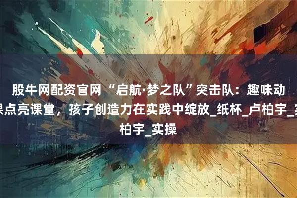 股牛网配资官网 “启航·梦之队”突击队：趣味动手课点亮课堂，孩子创造力在实践中绽放_纸杯_卢柏宇_实操