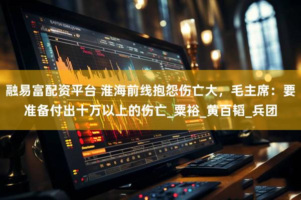 融易富配资平台 淮海前线抱怨伤亡大，毛主席：要准备付出十万以上的伤亡_粟裕_黄百韬_兵团