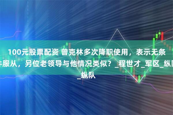 100元股票配资 曾克林多次降职使用，表示无条件服从，另位老领导与他情况类似？_程世才_军区_纵队