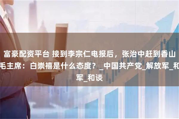 富豪配资平台 接到李宗仁电报后，张治中赶到香山，毛主席：白崇禧是什么态度？_中国共产党_解放军_和谈