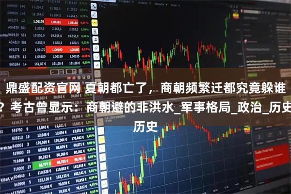 鼎盛配资官网 夏朝都亡了，商朝频繁迁都究竟躲谁？考古曾显示：商朝避的非洪水_军事格局_政治_历史