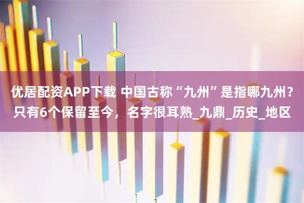 优居配资APP下载 中国古称“九州”是指哪九州？只有6个保留至今，名字很耳熟_九鼎_历史_地区