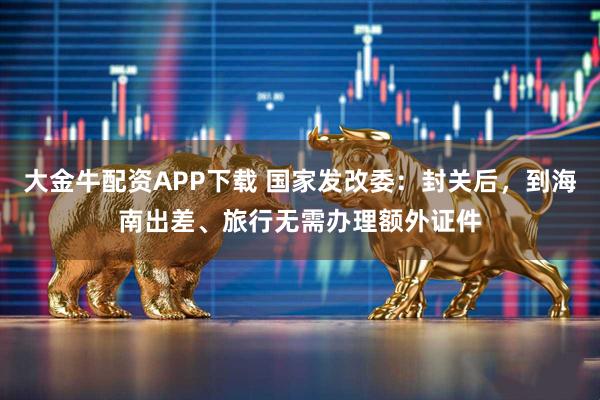 大金牛配资APP下载 国家发改委：封关后，到海南出差、旅行无需办理额外证件