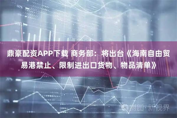 鼎豪配资APP下载 商务部：将出台《海南自由贸易港禁止、限制进出口货物、物品清单》