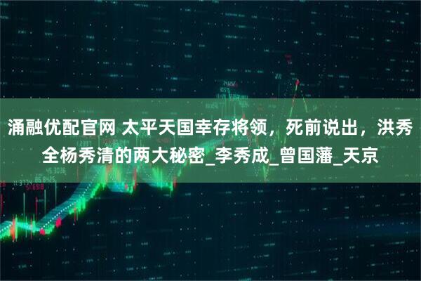涌融优配官网 太平天国幸存将领，死前说出，洪秀全杨秀清的两大秘密_李秀成_曾国藩_天京