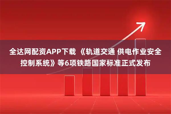 全达网配资APP下载 《轨道交通 供电作业安全控制系统》等6项铁路国家标准正式发布