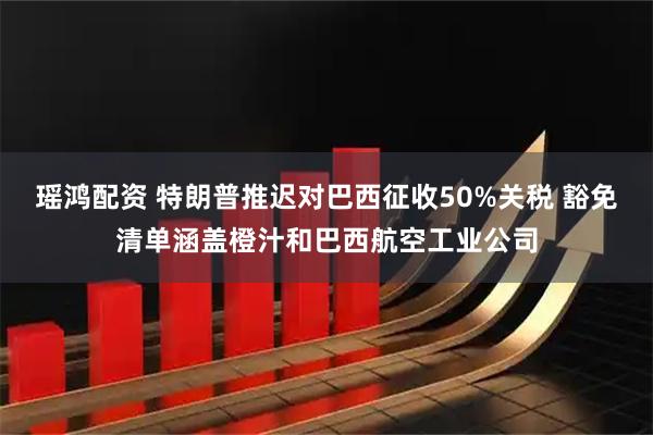 瑶鸿配资 特朗普推迟对巴西征收50%关税 豁免清单涵盖橙汁和巴西航空工业公司