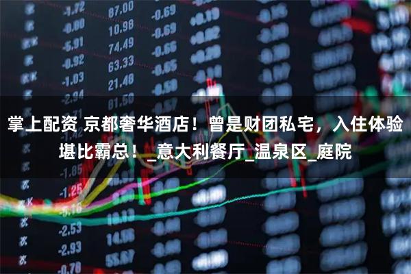 掌上配资 京都奢华酒店！曾是财团私宅，入住体验堪比霸总！_意大利餐厅_温泉区_庭院