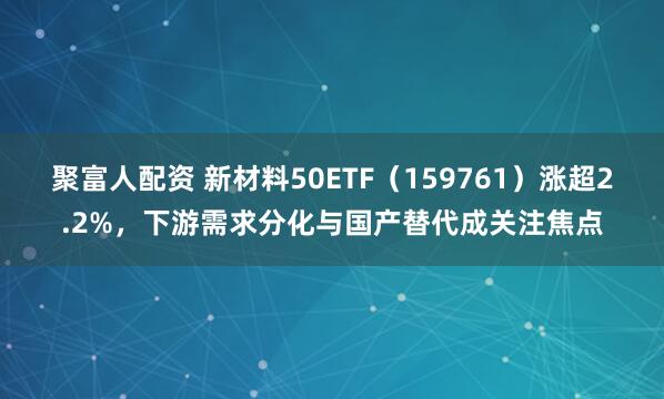 聚富人配资 新材料50ETF（159761）涨超2.2%，下游需求分化与国产替代成关注焦点