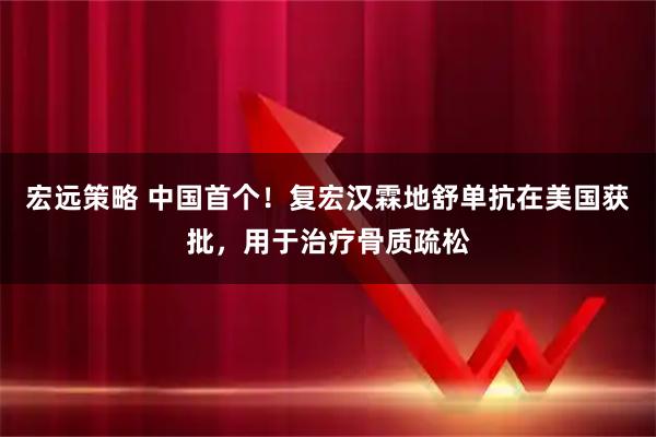 宏远策略 中国首个！复宏汉霖地舒单抗在美国获批，用于治疗骨质疏松