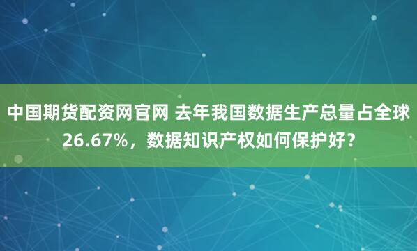 中国期货配资网官网 去年我国数据生产总量占全球26.67%，数据知识产权如何保护好？