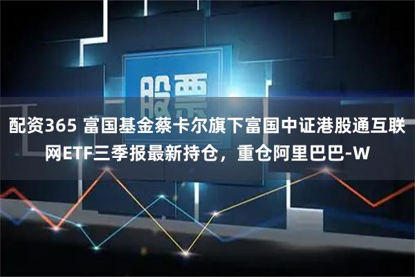 配资365 富国基金蔡卡尔旗下富国中证港股通互联网ETF三季报最新持仓，重仓阿里巴巴-W