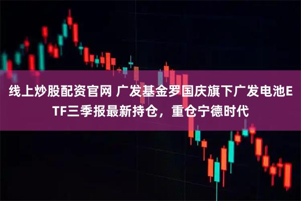 线上炒股配资官网 广发基金罗国庆旗下广发电池ETF三季报最新持仓，重仓宁德时代