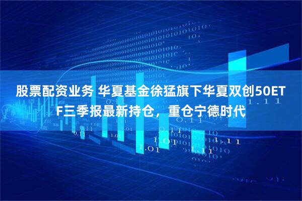 股票配资业务 华夏基金徐猛旗下华夏双创50ETF三季报最新持仓，重仓宁德时代