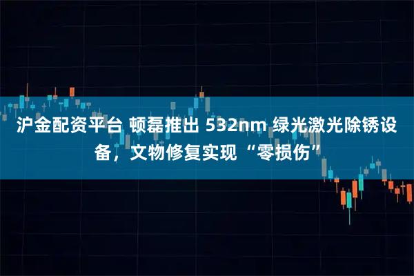 沪金配资平台 顿磊推出 532nm 绿光激光除锈设备，文物修复实现 “零损伤”