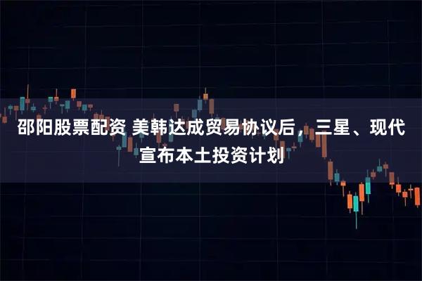 邵阳股票配资 美韩达成贸易协议后，三星、现代宣布本土投资计划