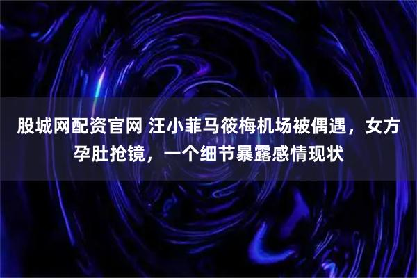 股城网配资官网 汪小菲马筱梅机场被偶遇，女方孕肚抢镜，一个细节暴露感情现状