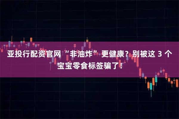 亚投行配资官网 “非油炸” 更健康？别被这 3 个宝宝零食标签骗了！