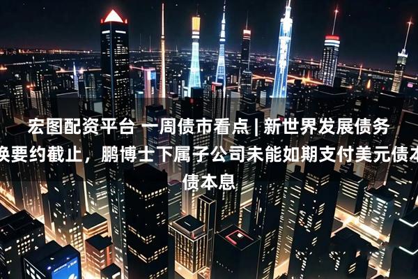 宏图配资平台 一周债市看点 | 新世界发展债务置换要约截止，鹏博士下属子公司未能如期支付美元债本息