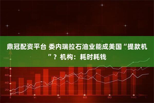 鼎冠配资平台 委内瑞拉石油业能成美国“提款机”？机构：耗时耗钱