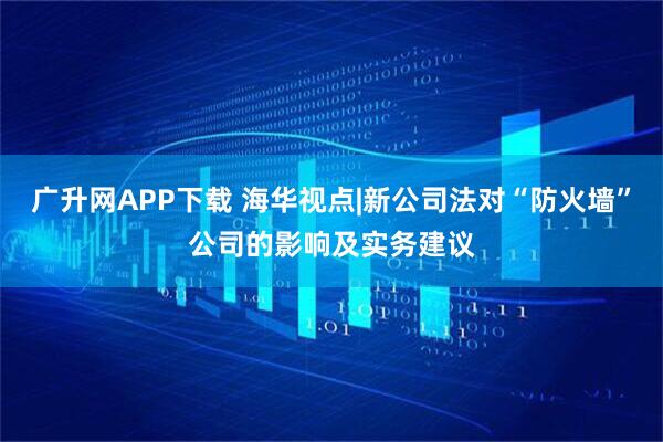 广升网APP下载 海华视点|新公司法对“防火墙”公司的影响及实务建议