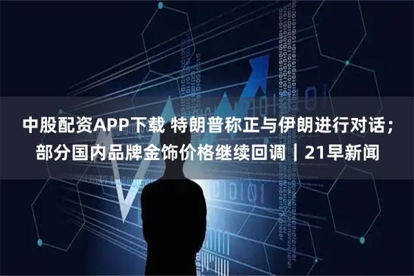 中股配资APP下载 特朗普称正与伊朗进行对话；部分国内品牌金饰价格继续回调｜21早新闻