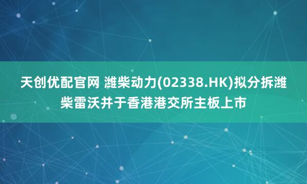 天创优配官网 潍柴动力(02338.HK)拟分拆潍柴雷沃并于香港港交所主板上市