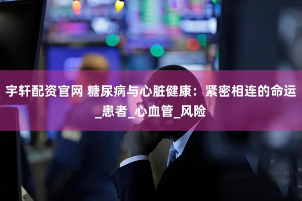 宇轩配资官网 糖尿病与心脏健康：紧密相连的命运_患者_心血管_风险