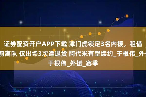 证券配资开户APP下载 津门虎锁定3名内援，租借前锋提前离队 仅出场3次遭退货 阿代米有望续约_于根伟_外援_赛季
