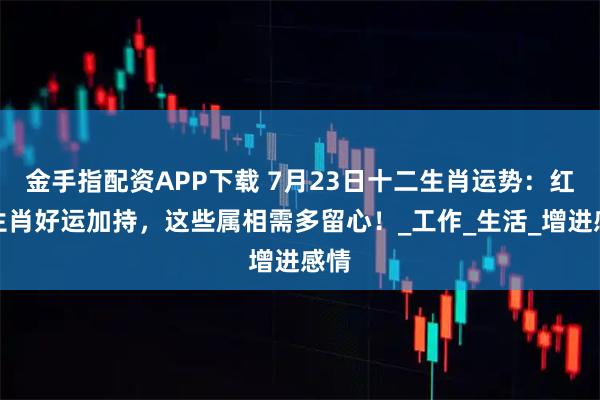 金手指配资APP下载 7月23日十二生肖运势：红榜生肖好运加持，这些属相需多留心！_工作_生活_增进感情