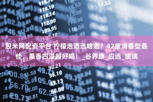 股米网配资平台 柠檬泡酒选啥酒？42度清香型最佳，果香四溢超好喝！_谷养康_应选_玻璃