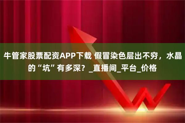 牛管家股票配资APP下载 假冒染色层出不穷，水晶的“坑”有多深？_直播间_平台_价格