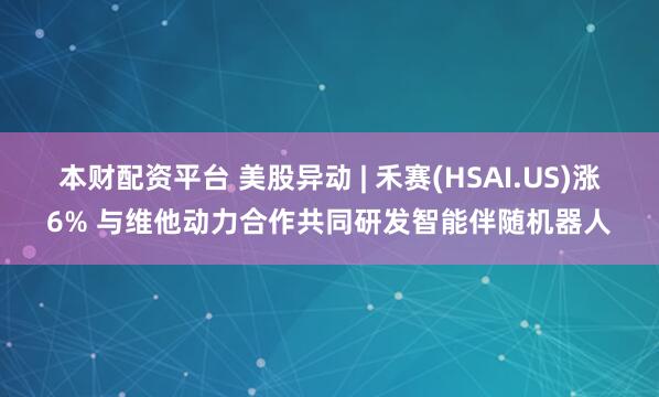 本财配资平台 美股异动 | 禾赛(HSAI.US)涨6% 与维他动力合作共同研发智能伴随机器人