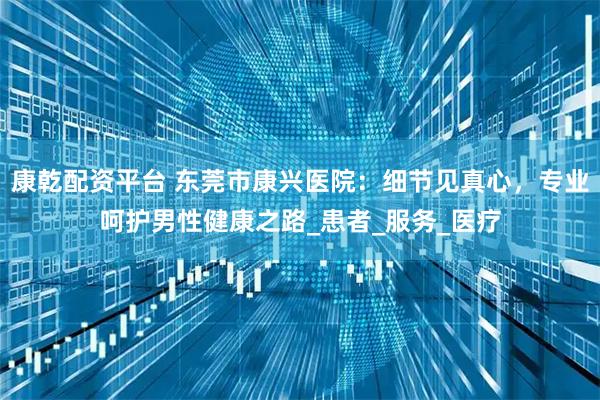 康乾配资平台 东莞市康兴医院：细节见真心，专业呵护男性健康之路_患者_服务_医疗