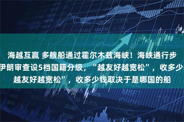 海越互赢 多艘船通过霍尔木兹海峡！海峡通行步骤曝光：共分4步，伊朗审查设5档国籍分级，“越友好越宽松”，收多少钱取决于是哪国的船