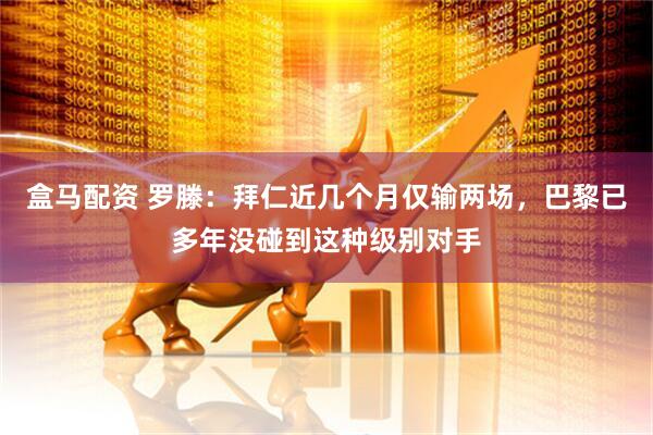 盒马配资 罗滕：拜仁近几个月仅输两场，巴黎已多年没碰到这种级别对手